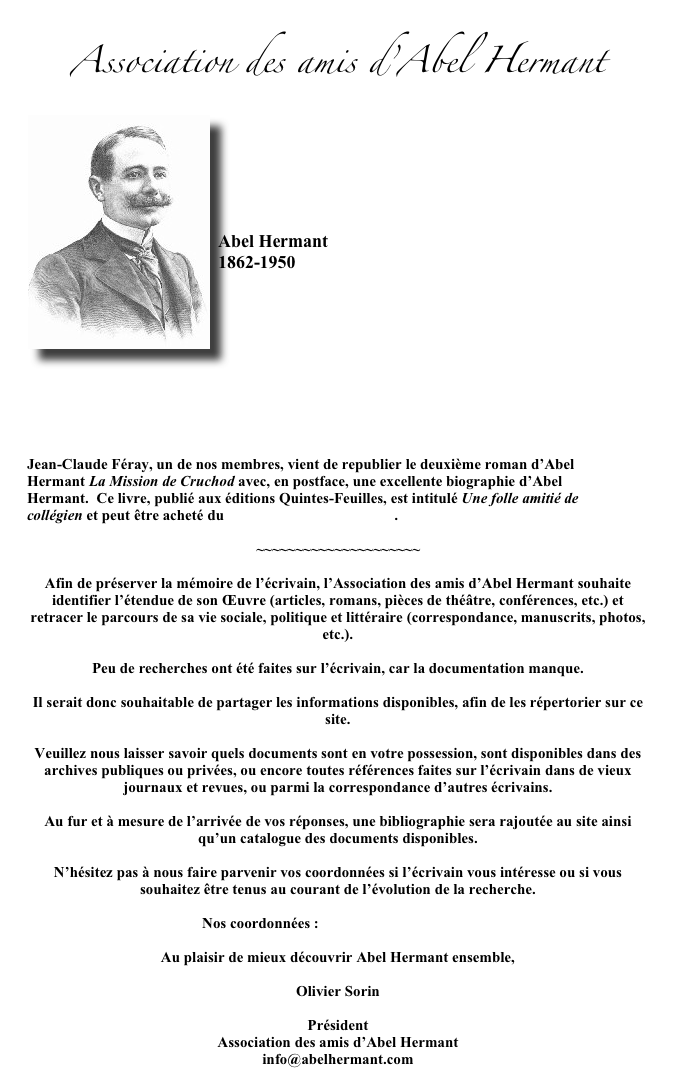 Association des amis d&rsquo;Abel Hermant￼






Abel Hermant
1862-1950





Afin de pr&eacute;server la m&eacute;moire de l&rsquo;&eacute;crivain, nous souhaitons identifier l&rsquo;&eacute;tendue de son &OElig;uvre (articles, romans, pi&egrave;ces de th&eacute;&acirc;tre, conf&eacute;rences, etc.) et retracer le parcours de sa vie sociale, politique et litt&eacute;raire (correspondance, manuscrits, photos, etc.).Peu de recherches ont &eacute;t&eacute; faites sur l&rsquo;&eacute;crivain, car la documentation manque. Il serait donc souhaitable de partager les informations disponibles, afin de les r&eacute;pertorier sur ce site. Veuillez nous laisser savoir quels documents sont en votre possession, sont disponibles dans des archives publiques ou priv&eacute;es, ou encore toutes r&eacute;f&eacute;rences faites sur l&rsquo;&eacute;crivain dans de vieux journaux et revues, ou parmi la correspondance d&rsquo;autres &eacute;crivains.Au fur et &agrave; mesure de l&rsquo;arriv&eacute;e de vos r&eacute;ponses, une bibliographie sera rajout&eacute;e au site ainsi qu&rsquo;un catalogue des documents disponibles.N&rsquo;h&eacute;sitez pas &agrave; nous faire parvenir vos coordonn&eacute;es si l&rsquo;&eacute;crivain vous int&eacute;resse ou si vous souhaitez &ecirc;tre tenus au courant de l&rsquo;&eacute;volution de la recherche.Nos coordonn&eacute;es : info@abelhermant.comAu plaisir de mieux d&eacute;couvrir Abel Hermant ensemble,Olivier SorinPr&eacute;sidentAssociation des amis d&rsquo;Abel Hermantinfo@abelhermant.com